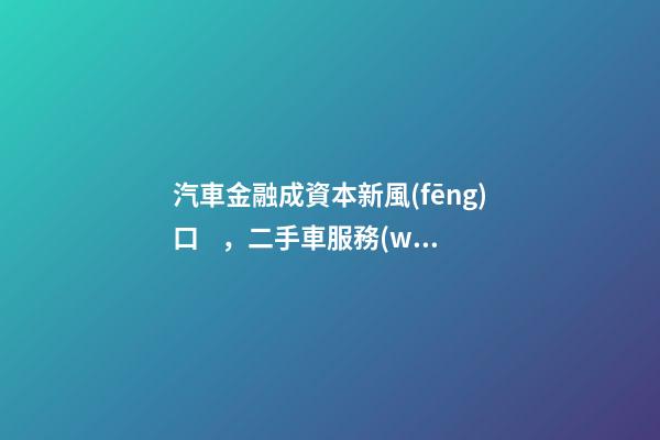 汽車金融成資本新風(fēng)口，二手車服務(wù)崛起！